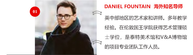 DANIEL FOUNTAIN 海外知名導(dǎo)師:英中部地區(qū)的藝術(shù)家和講師。多年教學(xué)經(jīng)驗(yàn)。在倫敦國王學(xué)院獲得藝術(shù)管理碩士學(xué)位，是泰特美術(shù)館和V&A博物館的項(xiàng)目專業(yè)團(tuán)隊(duì)工作人員。